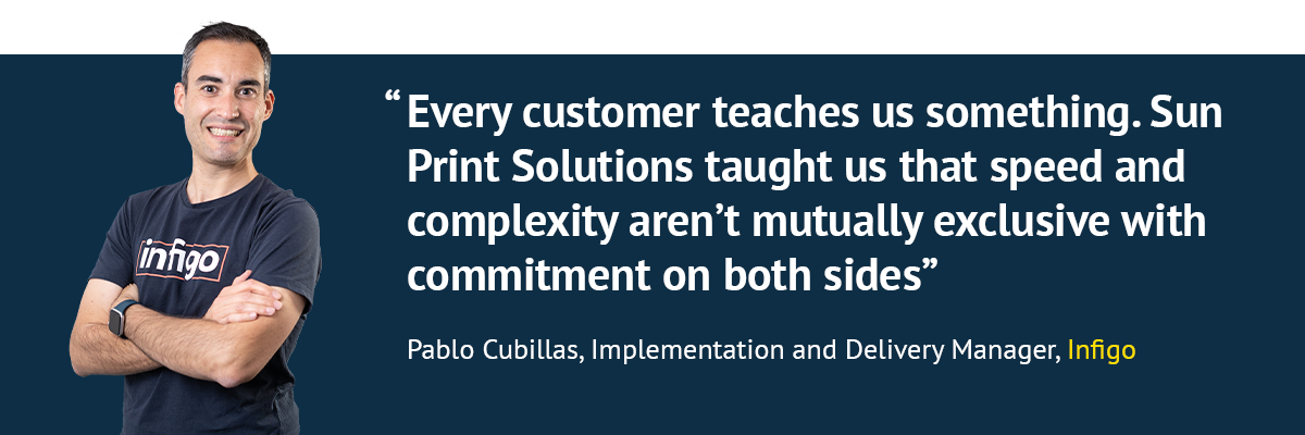 "Every customer teaches us something. Sun Print Solutions taught us that speed and complexity aren't mutually exclusive with commitment on both sides" - Pablo Cubillas, Implementation and Delivery Manager, Infigo